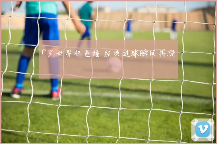C罗世界杯重播 经典进球瞬间再现