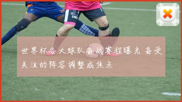 世界杯各大球队备战赛程曝光 备受关注的阵容调整成焦点