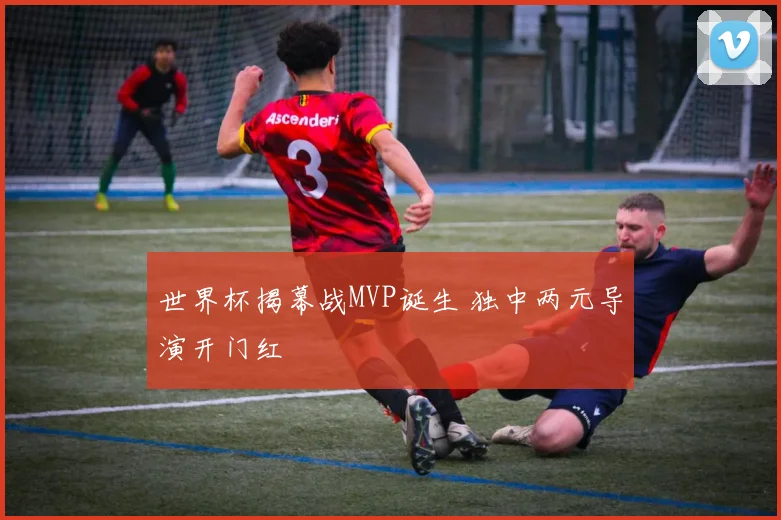 世界杯揭幕战MVP诞生 独中两元导演开门红